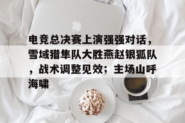 移动端kaiyun-包含电竞总决赛上演强强对话，雪域猎隼队大胜燕赵银狐队，战术调整见效；主场山呼海啸的词条