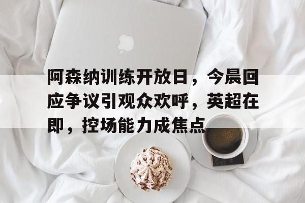 KAIYUN应用-阿森纳训练开放日，今晨回应争议引观众欢呼，英超在即，控场能力成焦点的简单介绍