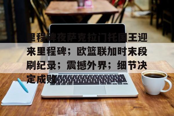 移动端kaiyun-里程碑夜萨克拉门托国王迎来里程碑；欧篮联加时末段刷纪录；震撼外界；细节决定成败的简单介绍