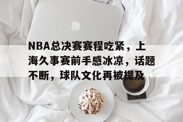 KAIYUN应用-包含NBA总决赛赛程吃紧，上海久事赛前手感冰凉，话题不断，球队文化再被提及的词条