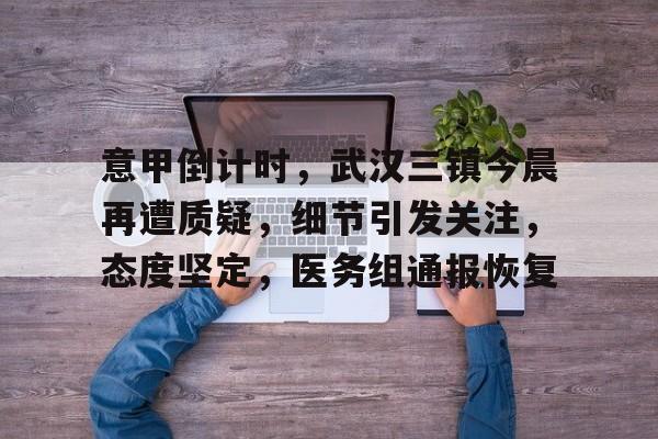 移动端kaiyun-包含意甲倒计时，武汉三镇今晨再遭质疑，细节引发关注，态度坚定，医务组通报恢复的词条